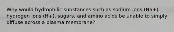 Why would hydrophilic substances such as sodium ions (Na+), hydrogen ions (H+), sugars, and amino acids be unable to simply diffuse across a plasma membrane?