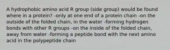 A hydrophobic amino acid R group (side group) would be found where in a protein? -only at one end of a protein chain -on the outside of the folded chain, in the water -forming hydrogen bonds with other R groups -on the inside of the folded chain, away from water -forming a peptide bond with the next amino acid in the polypeptide chain