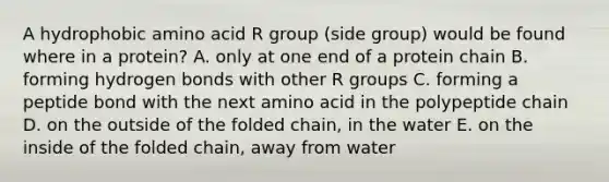 A hydrophobic amino acid R group (side group) would be found where in a protein? A. only at one end of a protein chain B. forming hydrogen bonds with other R groups C. forming a peptide bond with the next amino acid in the polypeptide chain D. on the outside of the folded chain, in the water E. on the inside of the folded chain, away from water