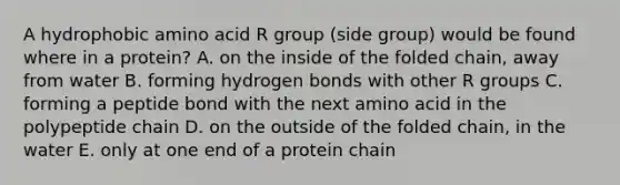 A hydrophobic amino acid R group (side group) would be found where in a protein? A. on the inside of the folded chain, away from water B. forming hydrogen bonds with other R groups C. forming a peptide bond with the next amino acid in the polypeptide chain D. on the outside of the folded chain, in the water E. only at one end of a protein chain