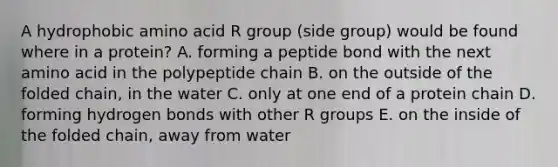 A hydrophobic amino acid R group (side group) would be found where in a protein? A. forming a peptide bond with the next amino acid in the polypeptide chain B. on the outside of the folded chain, in the water C. only at one end of a protein chain D. forming hydrogen bonds with other R groups E. on the inside of the folded chain, away from water