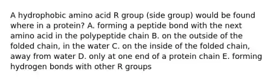 A hydrophobic amino acid R group (side group) would be found where in a protein? A. forming a peptide bond with the next amino acid in the polypeptide chain B. on the outside of the folded chain, in the water C. on the inside of the folded chain, away from water D. only at one end of a protein chain E. forming hydrogen bonds with other R groups