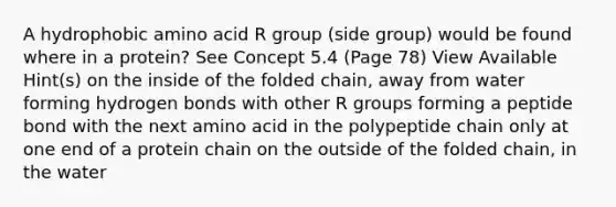 A hydrophobic amino acid R group (side group) would be found where in a protein? See Concept 5.4 (Page 78) View Available Hint(s) on the inside of the folded chain, away from water forming hydrogen bonds with other R groups forming a peptide bond with the next amino acid in the polypeptide chain only at one end of a protein chain on the outside of the folded chain, in the water