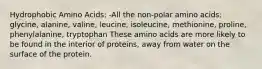 Hydrophobic Amino Acids: -All the non-polar amino acids: glycine, alanine, valine, leucine, isoleucine, methionine, proline, phenylalanine, tryptophan These amino acids are more likely to be found in the interior of proteins, away from water on the surface of the protein.