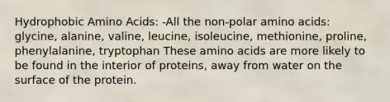 Hydrophobic <a href='https://www.questionai.com/knowledge/k9gb720LCl-amino-acids' class='anchor-knowledge'>amino acids</a>: -All the non-polar amino acids: glycine, alanine, valine, leucine, isoleucine, methionine, proline, phenylalanine, tryptophan These amino acids are more likely to be found in the interior of proteins, away from water on the surface of the protein.