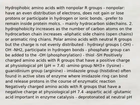 Hydrophobic amino acids with nonpolar R groups - nonpolar: have an even distribution of electrons, does not gain or lose protons or participate in hydrogen or ionic bonds. -prefer to remain inside protein molcs. - mainly hydrocarbon sidechains. 2. hydrophobicity increases as the number of carbon atoms on the hydrocarbon chain increases -aliphatic side chains (open chains) or aromatic ring chians. Polar amino acids with neutral R groups but the charge is not evenly distributed - hydroxyl groups (-OH) - OH -NH2, participate in hydrogen bonds - phosphate group can be added to the -OH (phosphorylation) - thiol -SH Positively charged amino acids with R groups that have a positive charge at physiological pH (pH = 7.4) -amino group NH3+ (lysine) - guanidinium group (arginine) - imidazole group (histidine) often found in active sites of enzyme where imidazole ring can bind and release protons in the course of enzymatic reaction Negatively charged amino acids with R groups that have a negative charge at physiological pH 7.4 -aspartic acid -glutamic acid important in enzyme catalysis - deprotonated at neutral pH