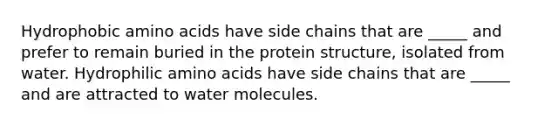 Hydrophobic amino acids have side chains that are _____ and prefer to remain buried in the protein structure, isolated from water. Hydrophilic amino acids have side chains that are _____ and are attracted to water molecules.