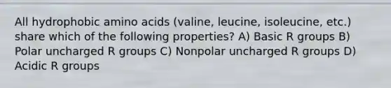 All hydrophobic amino acids (valine, leucine, isoleucine, etc.) share which of the following properties? A) Basic R groups B) Polar uncharged R groups C) Nonpolar uncharged R groups D) Acidic R groups