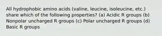 All hydrophobic amino acids (valine, leucine, isoleucine, etc.) share which of the following properties? (a) Acidic R groups (b) Nonpolar uncharged R groups (c) Polar uncharged R groups (d) Basic R groups