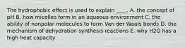 The hydrophobic effect is used to explain ____. A. the concept of pH B. how micelles form in an aqueous environment C. the ability of nonpolar molecules to form Van der Waals bonds D. the mechanism of dehydration synthesis reactions E. why H2O has a high heat capacity