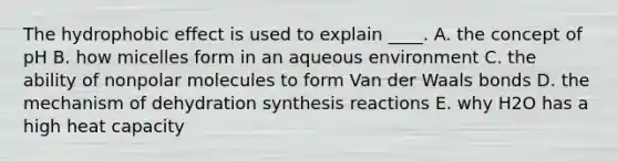 The hydrophobic effect is used to explain ____. A. the concept of pH B. how micelles form in an aqueous environment C. the ability of nonpolar molecules to form Van der Waals bonds D. the mechanism of dehydration synthesis reactions E. why H2O has a high heat capacity