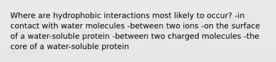 Where are hydrophobic interactions most likely to occur? -in contact with water molecules -between two ions -on the surface of a water-soluble protein -between two charged molecules -the core of a water-soluble protein