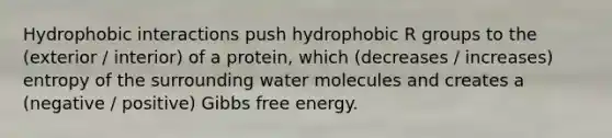 Hydrophobic interactions push hydrophobic R groups to the (exterior / interior) of a protein, which (decreases / increases) entropy of the surrounding water molecules and creates a (negative / positive) Gibbs free energy.