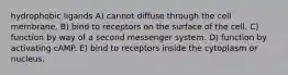 hydrophobic ligands A) cannot diffuse through the cell membrane. B) bind to receptors on the surface of the cell. C) function by way of a second messenger system. D) function by activating cAMP. E) bind to receptors inside the cytoplasm or nucleus.