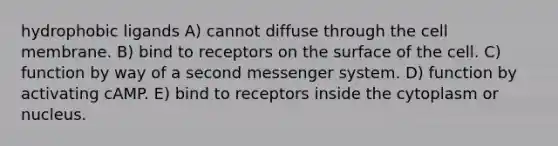 hydrophobic ligands A) cannot diffuse through the cell membrane. B) bind to receptors on the surface of the cell. C) function by way of a second messenger system. D) function by activating cAMP. E) bind to receptors inside the cytoplasm or nucleus.