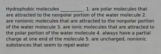 Hydrophobic molecules __________. 1. are polar molecules that are attracted to the nonpolar portion of the water molecule 2. are nonionic molecules that are attracted to the nonpolar portion of the water molecule 3. are ionic molecules that are attracted to the polar portion of the water molecule 4. always have a partial charge at one end of the molecule 5. are uncharged, nonionic substances that seem to repel water