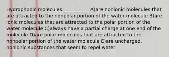 Hydrophobic molecules __________. A)are nonionic molecules that are attracted to the nonpolar portion of the water molecule B)are ionic molecules that are attracted to the polar portion of the water molecule C)always have a partial charge at one end of the molecule D)are polar molecules that are attracted to the nonpolar portion of the water molecule E)are uncharged, nonionic substances that seem to repel water