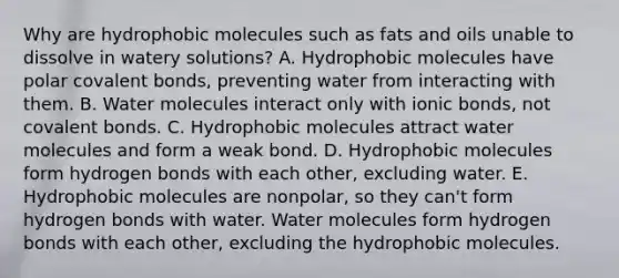 Why are hydrophobic molecules such as fats and oils unable to dissolve in watery solutions? A. Hydrophobic molecules have polar covalent bonds, preventing water from interacting with them. B. Water molecules interact only with ionic bonds, not covalent bonds. C. Hydrophobic molecules attract water molecules and form a weak bond. D. Hydrophobic molecules form hydrogen bonds with each other, excluding water. E. Hydrophobic molecules are nonpolar, so they can't form hydrogen bonds with water. Water molecules form hydrogen bonds with each other, excluding the hydrophobic molecules.