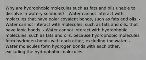 Why are hydrophobic molecules such as <a href='https://www.questionai.com/knowledge/kFtRJhfkoe-fats-and-oils' class='anchor-knowledge'>fats and oils</a> unable to dissolve in watery solutions? - Water cannot interact with molecules that have polar <a href='https://www.questionai.com/knowledge/kWply8IKUM-covalent-bonds' class='anchor-knowledge'>covalent bonds</a>, such as fats and oils. - Water cannot interact with molecules, such as fats and oils, that have <a href='https://www.questionai.com/knowledge/kvOuFG6fy1-ionic-bonds' class='anchor-knowledge'>ionic bonds</a>. - Water cannot interact with hydrophobic molecules, such as fats and oils, because hydrophobic molecules form hydrogen bonds with each other, excluding the water. - Water molecules form hydrogen bonds with each other, excluding the hydrophobic molecules.