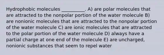 Hydrophobic molecules __________. A) are polar molecules that are attracted to the nonpolar portion of the water molecule B) are nonionic molecules that are attracted to the nonpolar portion of the water molecule C) are ionic molecules that are attracted to the polar portion of the water molecule D) always have a partial charge at one end of the molecule E) are uncharged, nonionic substances that seem to repel water