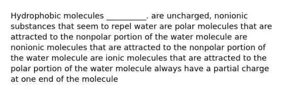 Hydrophobic molecules __________. are uncharged, nonionic substances that seem to repel water are polar molecules that are attracted to the nonpolar portion of the water molecule are nonionic molecules that are attracted to the nonpolar portion of the water molecule are ionic molecules that are attracted to the polar portion of the water molecule always have a partial charge at one end of the molecule