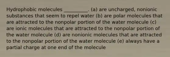 Hydrophobic molecules __________. (a) are uncharged, nonionic substances that seem to repel water (b) are polar molecules that are attracted to the nonpolar portion of the water molecule (c) are ionic molecules that are attracted to the nonpolar portion of the water molecule (d) are nonionic molecules that are attracted to the nonpolar portion of the water molecule (e) always have a partial charge at one end of the molecule