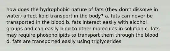 how does the hydrophobic nature of fats (they don't dissolve in water) affect lipid transport in the body? a. fats can never be transported in the blood b. fats interact easily with alcohol groups and can easily bind to other molecules in solution c. fats may require phospholipids to transport them through the blood d. fats are transported easily using triglycerides