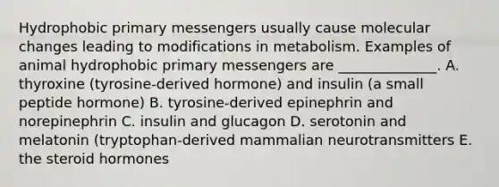 Hydrophobic primary messengers usually cause molecular changes leading to modifications in metabolism. Examples of animal hydrophobic primary messengers are ______________. A. thyroxine (tyrosine-derived hormone) and insulin (a small peptide hormone) B. tyrosine-derived epinephrin and norepinephrin C. insulin and glucagon D. serotonin and melatonin (tryptophan-derived mammalian neurotransmitters E. the steroid hormones