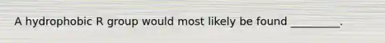 A hydrophobic R group would most likely be found _________.