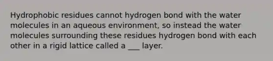 Hydrophobic residues cannot hydrogen bond with the water molecules in an aqueous environment, so instead the water molecules surrounding these residues hydrogen bond with each other in a rigid lattice called a ___ layer.