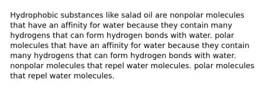 Hydrophobic substances like salad oil are nonpolar molecules that have an affinity for water because they contain many hydrogens that can form hydrogen bonds with water. polar molecules that have an affinity for water because they contain many hydrogens that can form hydrogen bonds with water. nonpolar molecules that repel water molecules. polar molecules that repel water molecules.