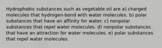 Hydrophobic substances such as vegetable oil are a) charged molecules that hydrogen-bond with water molecules. b) polar substances that have an affinity for water. c) nonpolar substances that repel water molecules. d) nonpolar substances that have an attraction for water molecules. e) polar substances that repel water molecules.