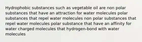 Hydrophobic substances such as vegetable oil are non polar substances that have an attraction for water molecules polar substances that repel water molecules non polar substances that repel water molecules polar substance that have an affinity for water charged molecules that hydrogen-bond with water molecules