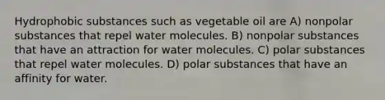 Hydrophobic substances such as vegetable oil are A) nonpolar substances that repel water molecules. B) nonpolar substances that have an attraction for water molecules. C) polar substances that repel water molecules. D) polar substances that have an affinity for water.