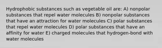 Hydrophobic substances such as vegetable oil are: A) nonpolar substances that repel water molecules B) nonpolar substances that have an attraction for water molecules C) polar substances that repel water molecules D) polar substances that have an affinity for water E) charged molecules that hydrogen-bond with water molecules