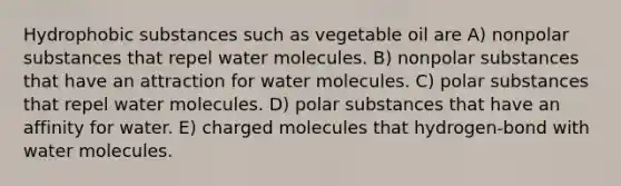 Hydrophobic substances such as vegetable oil are A) nonpolar substances that repel water molecules. B) nonpolar substances that have an attraction for water molecules. C) polar substances that repel water molecules. D) polar substances that have an affinity for water. E) charged molecules that hydrogen-bond with water molecules.