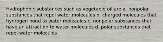 Hydrophobic substances such as vegetable oil are a. nonpolar substances that repel water molecules b. charged molecules that hydrogen bond to water molecules c. nonpolar substances that have an attraction to water molecules d. polar substances that repel water molecules