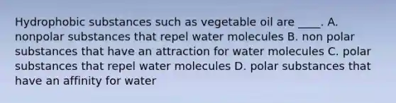 Hydrophobic substances such as vegetable oil are ____. A. nonpolar substances that repel water molecules B. non polar substances that have an attraction for water molecules C. polar substances that repel water molecules D. polar substances that have an affinity for water