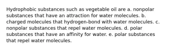 Hydrophobic substances such as vegetable oil are a. nonpolar substances that have an attraction for water molecules. b. charged molecules that hydrogen-bond with water molecules. c. nonpolar substances that repel water molecules. d. polar substances that have an affinity for water. e. polar substances that repel water molecules.