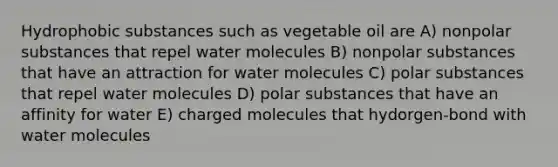 Hydrophobic substances such as vegetable oil are A) nonpolar substances that repel water molecules B) nonpolar substances that have an attraction for water molecules C) polar substances that repel water molecules D) polar substances that have an affinity for water E) charged molecules that hydorgen-bond with water molecules