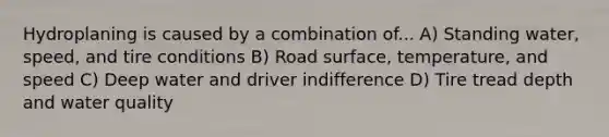 Hydroplaning is caused by a combination of... A) Standing water, speed, and tire conditions B) Road surface, temperature, and speed C) Deep water and driver indifference D) Tire tread depth and water quality