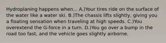 Hydroplaning happens when... A.)Your tires ride on the surface of the water like a water ski. B.)The chassis lifts slightly, giving you a floating sensation when traveling at high speeds. C.)You overextend the G-force in a turn. D.)You go over a bump in the road too fast, and the vehicle goes slightly airborne.