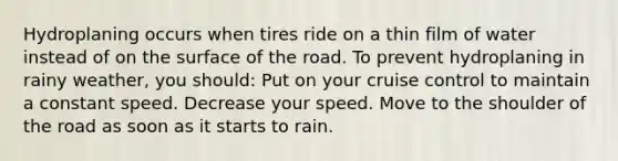 Hydroplaning occurs when tires ride on a thin film of water instead of on the surface of the road. To prevent hydroplaning in rainy weather, you should: Put on your cruise control to maintain a constant speed. Decrease your speed. Move to the shoulder of the road as soon as it starts to rain.