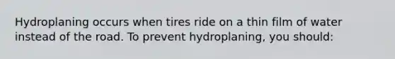 Hydroplaning occurs when tires ride on a thin film of water instead of the road. To prevent hydroplaning, you should: