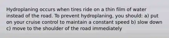 Hydroplaning occurs when tires ride on a thin film of water instead of the road. To prevent hydroplaning, you should: a) put on your cruise control to maintain a constant speed b) slow down c) move to the shoulder of the road immediately