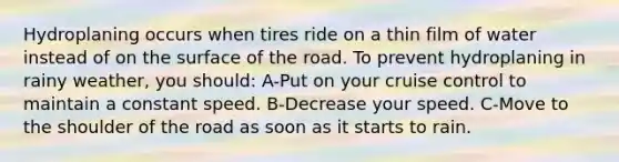 Hydroplaning occurs when tires ride on a thin film of water instead of on the surface of the road. To prevent hydroplaning in rainy weather, you should: A-Put on your cruise control to maintain a constant speed. B-Decrease your speed. C-Move to the shoulder of the road as soon as it starts to rain.