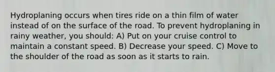 Hydroplaning occurs when tires ride on a thin film of water instead of on the surface of the road. To prevent hydroplaning in rainy weather, you should: A) Put on your cruise control to maintain a constant speed. B) Decrease your speed. C) Move to the shoulder of the road as soon as it starts to rain.