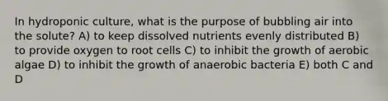 In hydroponic culture, what is the purpose of bubbling air into the solute? A) to keep dissolved nutrients evenly distributed B) to provide oxygen to root cells C) to inhibit the growth of aerobic algae D) to inhibit the growth of anaerobic bacteria E) both C and D