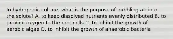 In hydroponic culture, what is the purpose of bubbling air into the solute? A. to keep dissolved nutrients evenly distributed B. to provide oxygen to the root cells C. to inhibit the growth of aerobic algae D. to inhibit the growth of anaerobic bacteria