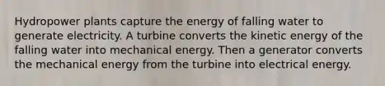 Hydropower plants capture the energy of falling water to generate electricity. A turbine converts the kinetic energy of the falling water into mechanical energy. Then a generator converts the mechanical energy from the turbine into electrical energy.